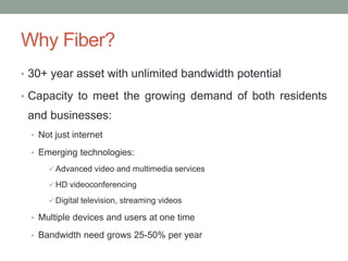 Why Fiber?
• 30+ year asset with unlimited bandwidth potential
• Capacity to meet the growing demand of both residents
and businesses:
• Not just internet
• Emerging technologies:
 Advanced video and multimedia services
 HD videoconferencing
 Digital television, streaming videos
• Multiple devices and users at one time
• Bandwidth need grows 25-50% per year
 