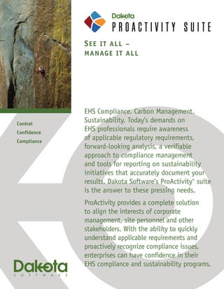 S E E IT ALL –
             MANAG E IT A LL




             EHS Compliance. Carbon Management.
Control
             Sustainability. Today’s demands on
Confidence
             EHS professionals require awareness
Compliance
             of applicable regulatory requirements,
             forward-looking analysis, a verifiable
             approach to compliance management
             and tools for reporting on sustainability
             initiatives that accurately document your
             results. Dakota Software’s ProActivity® suite
             is the answer to these pressing needs.
             ProActivity provides a complete solution
             to align the interests of corporate
             management, site personnel and other
             stakeholders. With the ability to quickly
             understand applicable requirements and
             proactively recognize compliance issues,
             enterprises can have confidence in their
             EHS compliance and sustainability programs.
 