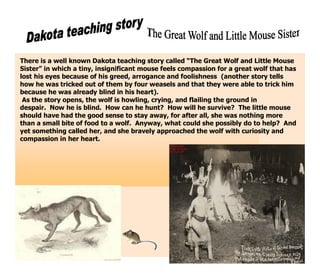 There is a well known Dakota teaching story called “The Great Wolf and Little Mouse
Sister” in which a tiny, insignificant mouse feels compassion for a great wolf that has
lost his eyes because of his greed, arrogance and foolishness (another story tells
how he was tricked out of them by four weasels and that they were able to trick him
because he was already blind in his heart).
 As the story opens, the wolf is howling, crying, and flailing the ground in
despair. Now he is blind. How can he hunt? How will he survive? The little mouse
should have had the good sense to stay away, for after all, she was nothing more
than a small bite of food to a wolf. Anyway, what could she possibly do to help? And
yet something called her, and she bravely approached the wolf with curiosity and
compassion in her heart.
 