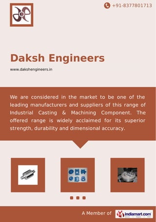 +91-8377801713
A Member of
Daksh Engineers
www.dakshengineers.in
We are considered in the market to be one of the
leading manufacturers and suppliers of this range of
Industrial Casting & Machining Component. The
oﬀered range is widely acclaimed for its superior
strength, durability and dimensional accuracy.
 