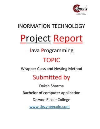 INORMATION TECHNOLOGY
Project Report
Java Programming
TOPIC
Wrapper Class and Nesting Method
Submitted by
Daksh Sharma
Bachelor of computer application
Dezyne E’cole College
www.dezyneecole.com
 