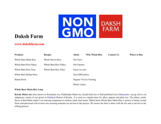 Daksh Farm
www.dakshfarm.com
Products

Recipes

About

Why Whole Rice

Whole Barn Matta Rice

Whole Brown Rice

Our Farm

Whole Barn Rice Flakes

Whole Barn Rice Flakes

Our Farmers

Whole Barn Rice Flour

Whole Barn Rice Flour

Issues we care

Whole Barn Broken Rice

Where to Buy

Non GMO policy

Bailed Straw

Contact Us

Organic VS Eco Farming
Whole Grains

Whole Barn Matta Rice Long
Kerala Matta rice (also known as Rosematta rice, Palakkadan Matta rice, Kerala Red rice or Red parboiled rice) (Malayalam: േകരള മട്ട) is an
indigenous variety of rice grown in Palakkad District of Kerala. It is used on a regular basis for idlies, appams and plain rice. The robust, earthy
flavor of Red Matta makes it an enticing companion to chicken, lamb, beef meats. Daksh farms Whole Barn Matta Rice is grown in family owned
farms and processed with at most care ensuring nutrients are not lost in the process. We ensure the barn is intact with the rice and is not lost in the
milling process.

 