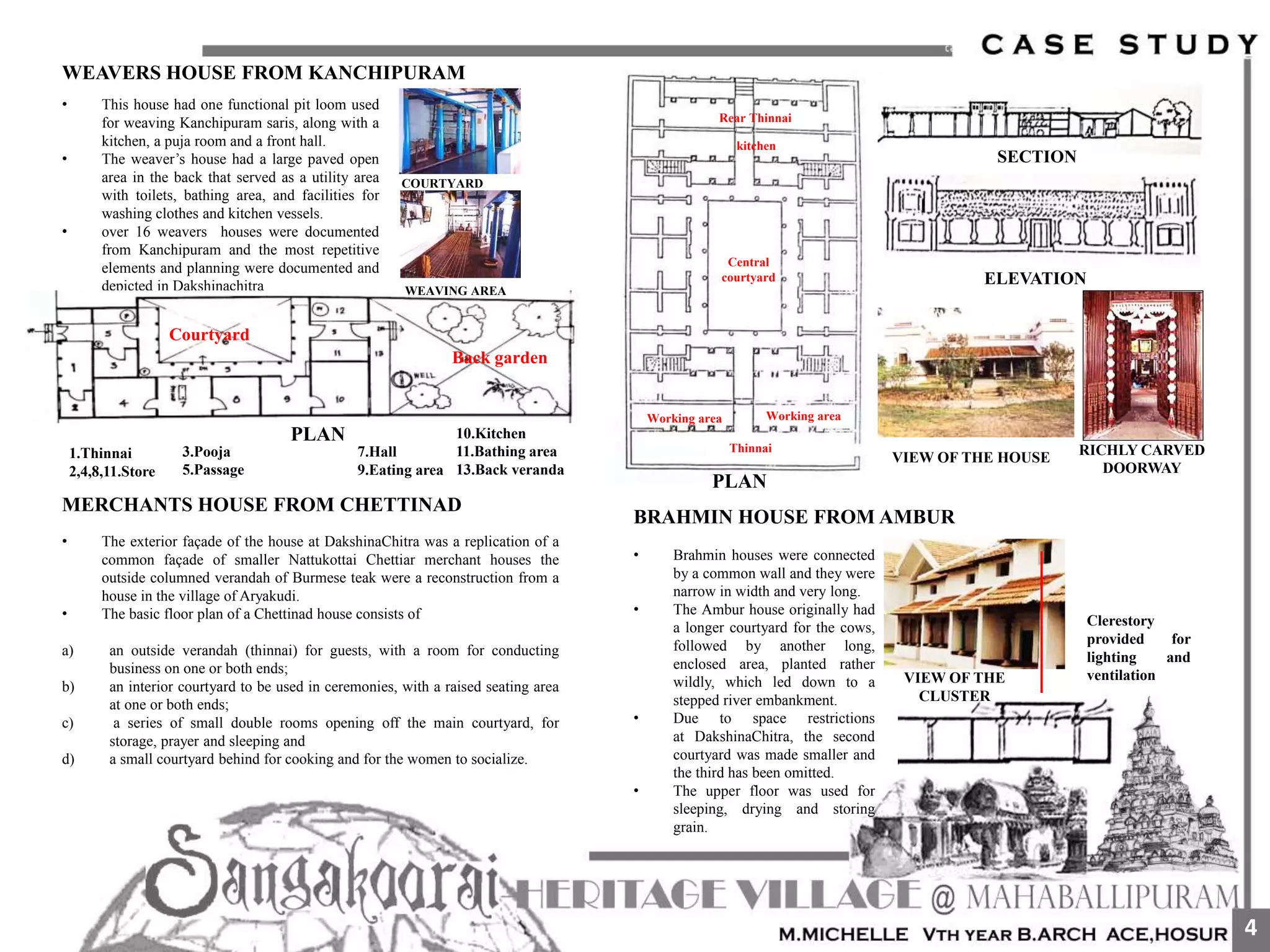 WEAVERS HOUSE FROM KANCHIPURAM
• This house had one functional pit loom used
for weaving Kanchipuram saris, along with a
kitchen, a puja room and a front hall.
• The weaver’s house had a large paved open
area in the back that served as a utility area
with toilets, bathing area, and facilities for
washing clothes and kitchen vessels.
• over 16 weavers houses were documented
from Kanchipuram and the most repetitive
elements and planning were documented and
depicted in Dakshinachitra
PLAN
Courtyard
Back garden
WEAVING AREA
COURTYARD
1.Thinnai
2,4,8,11.Store
7.Hall
9.Eating area
3.Pooja
5.Passage
10.Kitchen
11.Bathing area
13.Back veranda
• The exterior façade of the house at DakshinaChitra was a replication of a
common façade of smaller Nattukottai Chettiar merchant houses the
outside columned verandah of Burmese teak were a reconstruction from a
house in the village of Aryakudi.
• The basic floor plan of a Chettinad house consists of
a) an outside verandah (thinnai) for guests, with a room for conducting
business on one or both ends;
b) an interior courtyard to be used in ceremonies, with a raised seating area
at one or both ends;
c) a series of small double rooms opening off the main courtyard, for
storage, prayer and sleeping and
d) a small courtyard behind for cooking and for the women to socialize.
MERCHANTS HOUSE FROM CHETTINAD
Thinnai
Working area Working area
Central
courtyard
Rear Thinnai
kitchen
PLAN
SECTION
ELEVATION
VIEW OF THE HOUSE
RICHLY CARVED
DOORWAY
BRAHMIN HOUSE FROM AMBUR
• Brahmin houses were connected
by a common wall and they were
narrow in width and very long.
• The Ambur house originally had
a longer courtyard for the cows,
followed by another long,
enclosed area, planted rather
wildly, which led down to a
stepped river embankment.
• Due to space restrictions
at DakshinaChitra, the second
courtyard was made smaller and
the third has been omitted.
• The upper floor was used for
sleeping, drying and storing
grain.
Clerestory
provided for
lighting and
ventilationVIEW OF THE
CLUSTER
4
 