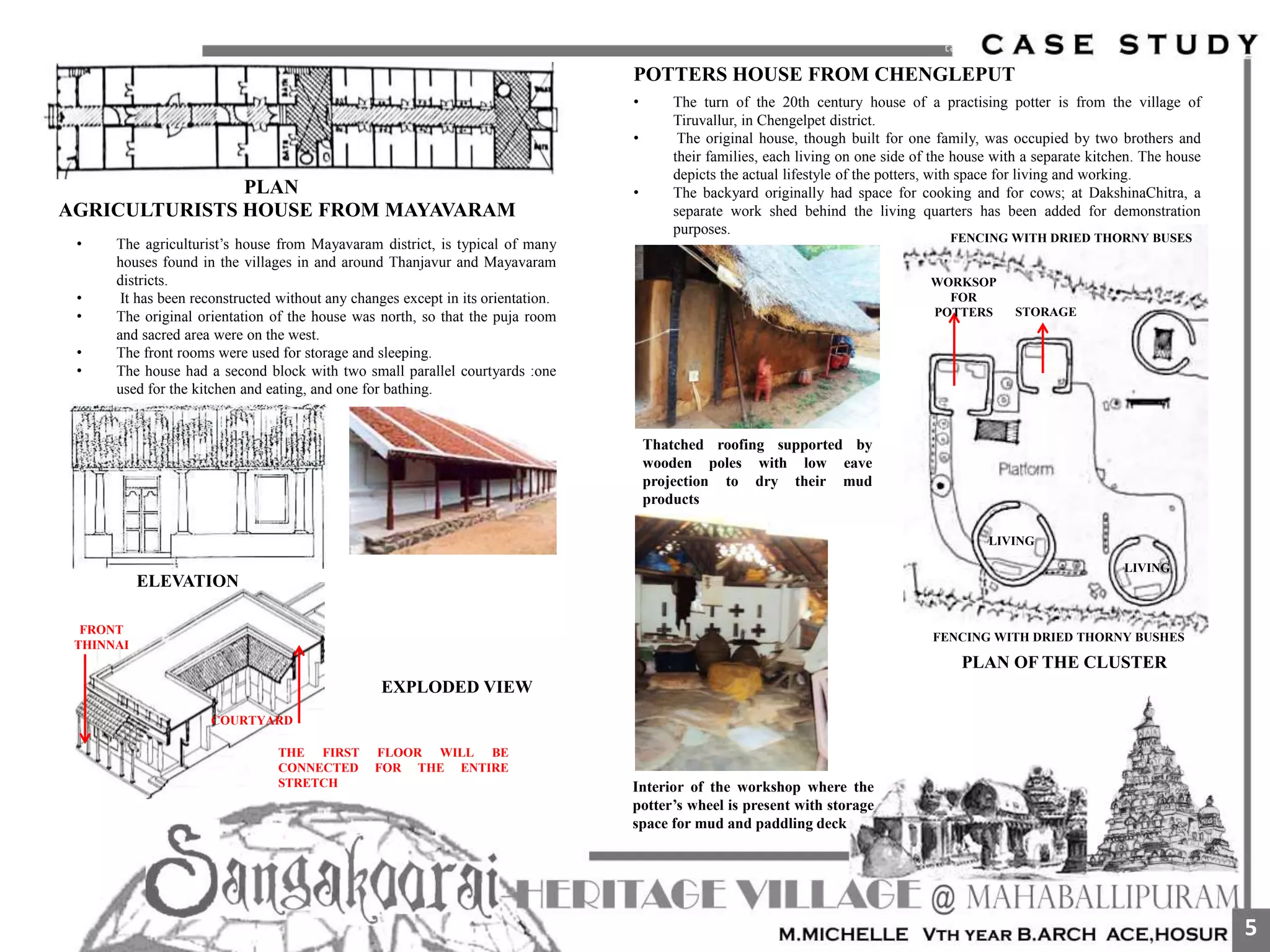 PLAN
AGRICULTURISTS HOUSE FROM MAYAVARAM
• The agriculturist’s house from Mayavaram district, is typical of many
houses found in the villages in and around Thanjavur and Mayavaram
districts.
• It has been reconstructed without any changes except in its orientation.
• The original orientation of the house was north, so that the puja room
and sacred area were on the west.
• The front rooms were used for storage and sleeping.
• The house had a second block with two small parallel courtyards :one
used for the kitchen and eating, and one for bathing.
EXPLODED VIEW
COURTYARD
FRONT
THINNAI
THE FIRST FLOOR WILL BE
CONNECTED FOR THE ENTIRE
STRETCH
ELEVATION
POTTERS HOUSE FROM CHENGLEPUT
• The turn of the 20th century house of a practising potter is from the village of
Tiruvallur, in Chengelpet district.
• The original house, though built for one family, was occupied by two brothers and
their families, each living on one side of the house with a separate kitchen. The house
depicts the actual lifestyle of the potters, with space for living and working.
• The backyard originally had space for cooking and for cows; at DakshinaChitra, a
separate work shed behind the living quarters has been added for demonstration
purposes.
Thatched roofing supported by
wooden poles with low eave
projection to dry their mud
products
Interior of the workshop where the
potter’s wheel is present with storage
space for mud and paddling deck
WORKSOP
FOR
POTTERS STORAGE
LIVING
LIVING
FENCING WITH DRIED THORNY BUSHES
FENCING WITH DRIED THORNY BUSES
PLAN OF THE CLUSTER
5
 