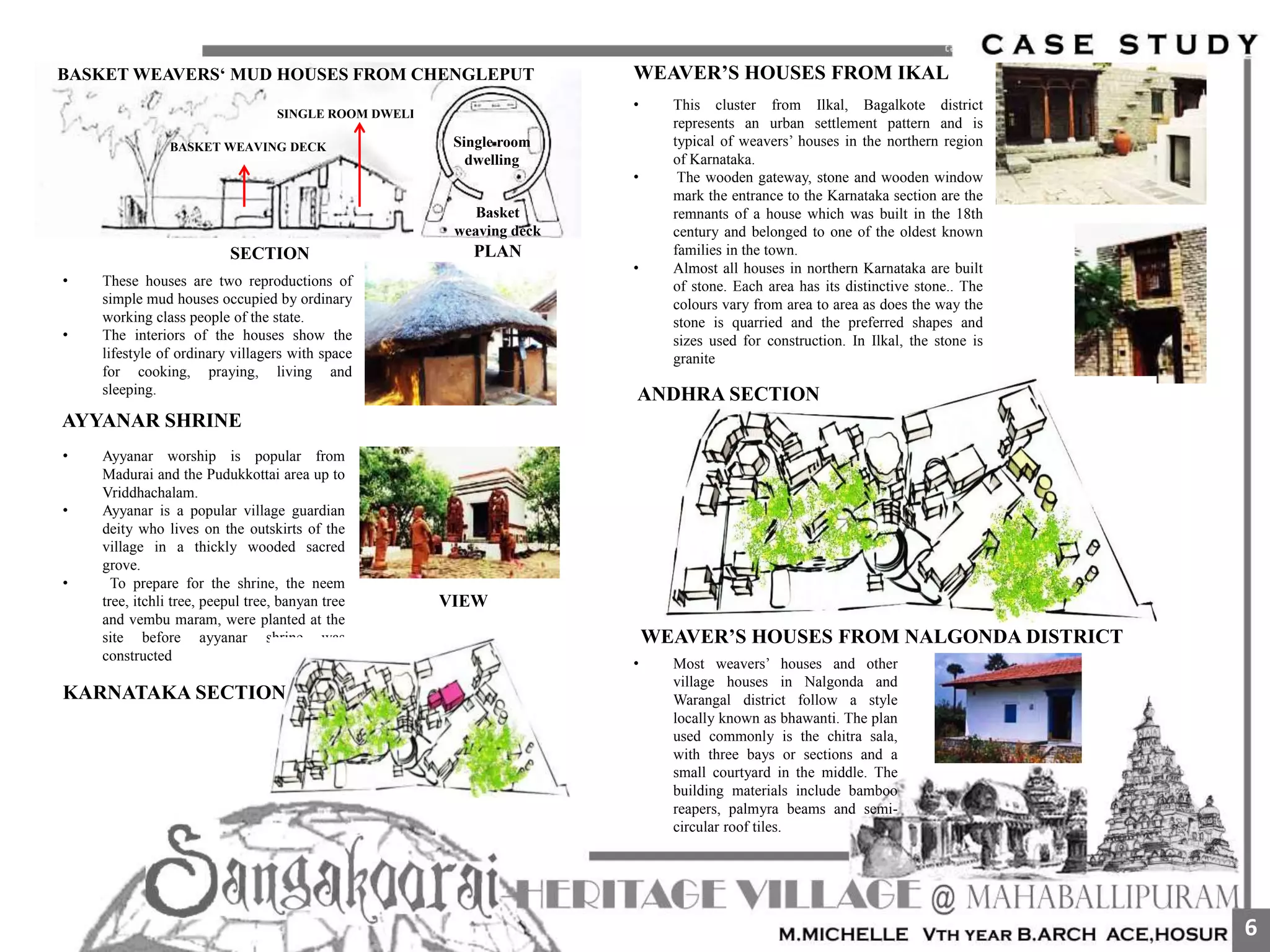 • These houses are two reproductions of
simple mud houses occupied by ordinary
working class people of the state.
• The interiors of the houses show the
lifestyle of ordinary villagers with space
for cooking, praying, living and
sleeping.
• Ayyanar worship is popular from
Madurai and the Pudukkottai area up to
Vriddhachalam.
• Ayyanar is a popular village guardian
deity who lives on the outskirts of the
village in a thickly wooded sacred
grove.
• To prepare for the shrine, the neem
tree, itchli tree, peepul tree, banyan tree
and vembu maram, were planted at the
site before ayyanar shrine was
constructed
AYYANAR SHRINE
SECTION
SINGLE ROOM DWELLING
BASKET WEAVING DECK
Basket
weaving deck
Single room
dwelling
PLAN
VIEW
BASKET WEAVERS‘ MUD HOUSES FROM CHENGLEPUT
KARNATAKA SECTION
WEAVER’S HOUSES FROM IKAL
• This cluster from Ilkal, Bagalkote district
represents an urban settlement pattern and is
typical of weavers’ houses in the northern region
of Karnataka.
• The wooden gateway, stone and wooden window
mark the entrance to the Karnataka section are the
remnants of a house which was built in the 18th
century and belonged to one of the oldest known
families in the town.
• Almost all houses in northern Karnataka are built
of stone. Each area has its distinctive stone.. The
colours vary from area to area as does the way the
stone is quarried and the preferred shapes and
sizes used for construction. In Ilkal, the stone is
granite
ANDHRA SECTION
WEAVER’S HOUSES FROM NALGONDA DISTRICT
• Most weavers’ houses and other
village houses in Nalgonda and
Warangal district follow a style
locally known as bhawanti. The plan
used commonly is the chitra sala,
with three bays or sections and a
small courtyard in the middle. The
building materials include bamboo
reapers, palmyra beams and semi-
circular roof tiles.
6
 