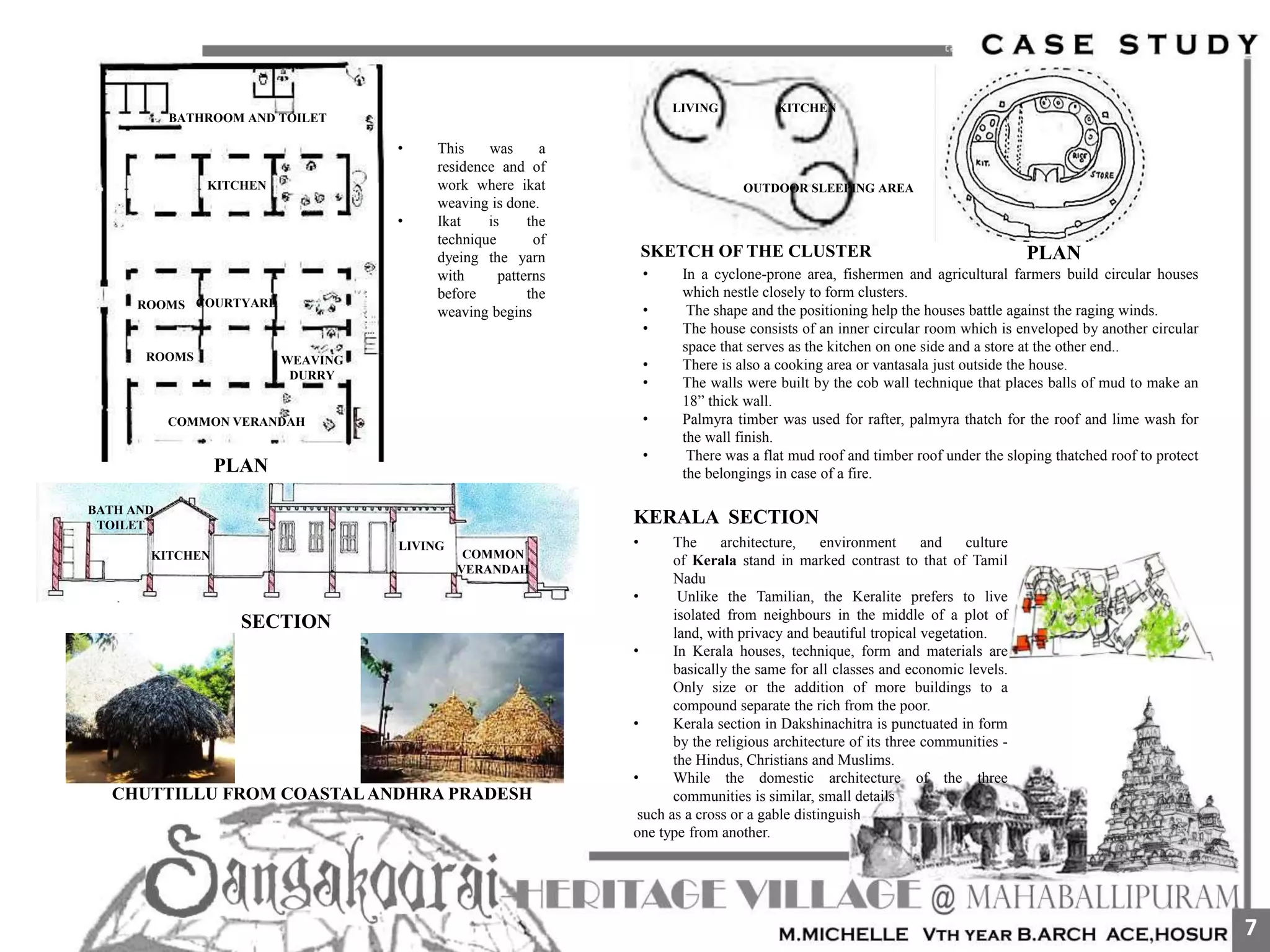 • This was a
residence and of
work where ikat
weaving is done.
• Ikat is the
technique of
dyeing the yarn
with patterns
before the
weaving begins
COMMON VERANDAH
COURTYARD
WEAVING
DURRY
ROOMS
ROOMS
KITCHEN
BATHROOM AND TOILET
COMMON
VERANDAH
LIVING
KITCHEN
BATH AND
TOILET
SECTION
CHUTTILLU FROM COASTALANDHRA PRADESH
LIVING KITCHEN
OUTDOOR SLEEPING AREA
SKETCH OF THE CLUSTER PLAN
• In a cyclone-prone area, fishermen and agricultural farmers build circular houses
which nestle closely to form clusters.
• The shape and the positioning help the houses battle against the raging winds.
• The house consists of an inner circular room which is enveloped by another circular
space that serves as the kitchen on one side and a store at the other end..
• There is also a cooking area or vantasala just outside the house.
• The walls were built by the cob wall technique that places balls of mud to make an
18” thick wall.
• Palmyra timber was used for rafter, palmyra thatch for the roof and lime wash for
the wall finish.
• There was a flat mud roof and timber roof under the sloping thatched roof to protect
the belongings in case of a fire.
KERALA SECTION
• The architecture, environment and culture
of Kerala stand in marked contrast to that of Tamil
Nadu
• Unlike the Tamilian, the Keralite prefers to live
isolated from neighbours in the middle of a plot of
land, with privacy and beautiful tropical vegetation.
• In Kerala houses, technique, form and materials are
basically the same for all classes and economic levels.
Only size or the addition of more buildings to a
compound separate the rich from the poor.
• Kerala section in Dakshinachitra is punctuated in form
by the religious architecture of its three communities -
the Hindus, Christians and Muslims.
• While the domestic architecture of the three
communities is similar, small details
such as a cross or a gable distinguish
one type from another.
PLAN
7
 