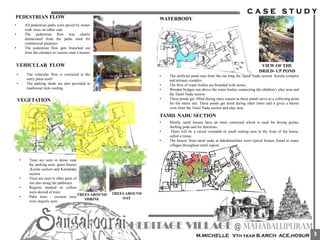 VEHICULAR FLOW
• The vehicular flow is restricted at the
entry plaza itself
• The parking sheds are also provided in
traditional style roofing
PEDESTRIAN FLOW
• All pedestrian paths were paved by stones
with trees on either side
• The pedestrian flow was clearly
demarcated from the paths used for
commercial purposes
• The pedestrian flow gets branched out
from the entrance to various state’s houses
VEGETATION
• Trees are seen in dense near
the parking area, guest houses
,Kerala section and Karnataka
section
• Trees are seen in other parts of
site also along the pathways
• Regions marked in yellow
were devoid of trees
• Palm trees , coconut trees
were majorly seen
TREES AROUND
OAT
TREES AROUND
SHRINE
WATERBODY
• The artificial pond runs from the oat long the Tamil Nadu section ,Kerala complex
and artisans complex.
• The flow of water bodies are bounded with stones
• Wooden bridges run above the water bodies connecting the children’s play area and
the Tamil Nadu section
• These ponds get filled during rainy season as these ponds serve as a collecting point
for the entire site. These ponds get dried during other times and it gives a barren
view from the Tamil Nadu section and play area
VIEW OF THE
DRIED- UP POND
TAMIL NADU SECTION
• Mostly, tamil houses have an inner courtyard which is used for drying grains,
shelling pods and for functions.
• There will be a raised verandah or small seating area in the front of the house,
called a tinnai.
• The houses from tamil nadu at dakshinachitra were typical houses found in many
villages throughout tamil region.
3
 