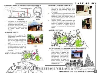• These houses are two reproductions of
simple mud houses occupied by ordinary
working class people of the state.
• The interiors of the houses show the
lifestyle of ordinary villagers with space
for cooking, praying, living and
sleeping.
• Ayyanar worship is popular from
Madurai and the Pudukkottai area up to
Vriddhachalam.
• Ayyanar is a popular village guardian
deity who lives on the outskirts of the
village in a thickly wooded sacred
grove.
• To prepare for the shrine, the neem
tree, itchli tree, peepul tree, banyan tree
and vembu maram, were planted at the
site before ayyanar shrine was
constructed
AYYANAR SHRINE
SECTION
SINGLE ROOM DWELLING
BASKET WEAVING DECK
Basket
weaving deck
Single room
dwelling
PLAN
VIEW
BASKET WEAVERS‘ MUD HOUSES FROM CHENGLEPUT
KARNATAKA SECTION
WEAVER’S HOUSES FROM IKAL
• This cluster from Ilkal, Bagalkote district
represents an urban settlement pattern and is
typical of weavers’ houses in the northern region
of Karnataka.
• The wooden gateway, stone and wooden window
mark the entrance to the Karnataka section are the
remnants of a house which was built in the 18th
century and belonged to one of the oldest known
families in the town.
• Almost all houses in northern Karnataka are built
of stone. Each area has its distinctive stone.. The
colours vary from area to area as does the way the
stone is quarried and the preferred shapes and
sizes used for construction. In Ilkal, the stone is
granite
ANDHRA SECTION
WEAVER’S HOUSES FROM NALGONDA DISTRICT
• Most weavers’ houses and other
village houses in Nalgonda and
Warangal district follow a style
locally known as bhawanti. The plan
used commonly is the chitra sala,
with three bays or sections and a
small courtyard in the middle. The
building materials include bamboo
reapers, palmyra beams and semi-
circular roof tiles.
6
 