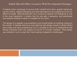 Daksh Infosoft Offers Lucrative Web Development Packages
A website takes a package of several skills needed to be done, graphic designing,
content writing, website designing and web development are required to be act by
different people. Web development has numerous aspects and designing is one
of the most imperative. It checks that the site gets a gorgeous and specialized
look besides building it easier to navigate for the users.
The design of a website is as essential as its functionalities for building a bang on
the visitors. A website having an eye-catching web design would no doubt attract
more traffic and seem professional. So it is suitable to look for a Professional web
Design Company when you prepare to launch or revamp a website. They design
your website in such a way that it looks awing compared to challengers.
 