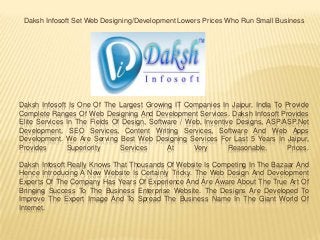 Daksh Infosoft Is One Of The Largest Growing IT Companies In Jaipur, India To Provide
Complete Ranges Of Web Designing And Development Services. Daksh Infosoft Provides
Elite Services In The Fields Of Design, Software / Web, Inventive Designs, ASP/ASP.Net
Development, SEO Services, Content Writing Services, Software And Web Apps
Development. We Are Serving Best Web Designing Services For Last 5 Years In Jaipur,
Provides Superiority Services At Very Reasonable. Prices.
Daksh Infosoft Really Knows That Thousands Of Website Is Competing In The Bazaar And
Hence Introducing A New Website Is Certainly Tricky. The Web Design And Development
Experts Of The Company Has Years Of Experience And Are Aware About The True Art Of
Bringing Success To The Business Enterprise Website. The Designs Are Developed To
Improve The Expert Image And To Spread The Business Name In The Giant World Of
Internet.
Daksh Infosoft Set Web Designing/Development Lowers Prices Who Run Small Business
 
