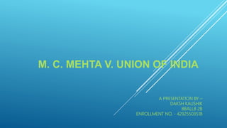 M. C. MEHTA V. UNION OF INDIA
A PRESENTATION BY –
DAKSH KAUSHIK
BBALLB 2B
ENROLLMENT NO. - 42925503518
 