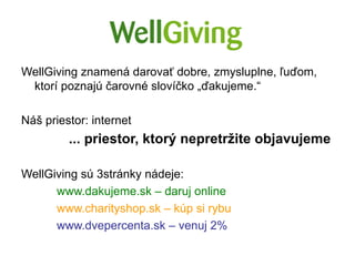 WellGiving znamená darovať dobre, zmysluplne, ľuďom,
 ktorí poznajú čarovné slovíčko „ďakujeme.“

Náš priestor: internet
         ... priestor, ktorý nepretržite objavujeme

WellGiving sú 3stránky nádeje:
      www.dakujeme.sk – daruj online
      www.charityshop.sk – kúp si rybu
      www.dvepercenta.sk – venuj 2%
 