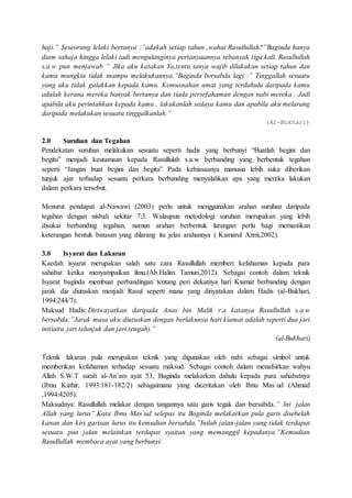 haji.” Seseorang lelaki bertanya :”adakah setiap tahun ,wahai Rasullullah?”Baginda hanya
diam sahaja hingga lelaki tadi mengulanginya pertanyaannya sebanyak tiga kali. Rasullullah
s.a.w pun menjawab “ Jika aku katakan Ya,tentu ianya wajib dilakukan setiap tahun dan
kamu mungkin tidak mampu melakukannya.”Baginda bersabda lagi :” Tinggallah sesuatu
yang aku tidak galakkan kepada kamu. Kemusnahan umat yang terdahulu daripada kamu
adalah kerana mereka banyak bertanya dan tiada persefahaman dengan nabi mereka . Jadi
apabila aku perintahkan kepada kamu , lakukanlah sedaya kamu dan apabila aku melarang
daripada melakukan sesuatu tinggalkanlah.”
(Al-Bukhari)
2.0 Suruhan dan Tegahan
Pendekatan suruhan melakukan sesuatu seperti hadis yang berbunyi “Buatlah begini dan
begitu” menjadi keutamaan kepada Rasullulah s.a.w berbanding yang berbentuk tegahan
seperti “Jangan buat begini dan begitu” Pada kebiasaanya manusia lebih suka diberikan
tunjuk ajar terhadap sesuatu perkara berbanding menyalahkan apa yang mereka lakukan
dalam perkara tersebut.
Menurut pendapat al-Nawawi (2003) perlu untuk menggunakan arahan suruhan daripada
tegahan dengan nisbah sekitar 7:3. Walaupun metodologi suruhan merupakan yang lebih
disukai berbanding tegahan, namun arahan berbentuk larangan perlu bagi memastikan
keterangan bentuk batasan ynag dilarang itu jelas arahannya ( Kamarul Azmi,2002).
3.0 Isyarat dan Lakaran
Kaedah isyarat merupakan salah satu cara Rasullullah memberi kefahaman kepada para
sahabat ketika menyampaikan ilmu.(Ab.Halim Tamuri,2012). Sebagai contoh dalam teknik
Isyarat baginda membuat perbandingan tentang peri dekatnya hari Kiamat berbanding dengan
jarak dia diutuskan menjadi Rasul seperti mana yang dinyatakan dalam Hadis (al-Bukhari,
1994:244/7):
Maksud Hadis: Diriwayatkan daripada Anas bin Malik r.a katanya Rasullullah s.a.w
bersabda:”Jarak masa aku diutuskan dengan berlakunya hari kiamat adalah seperti dua jari
ini(iaitu jari telunjuk dan jari tengah).”
(al-Bukhari)
Teknik lakaran pula merupakan teknik yang digunakan oleh nabi sebagai simbol untuk
memberikan kefahaman terhadap sesuatu maksud. Sebagai contoh dalam menafsirkan wahyu
Allah S.W.T surah al-An`am ayat 53, Baginda melakarkan dahulu kepada para sahabatnya
(Ibnu Kathir, 1993:181-182/2) sebagaimana yang diceritakan oleh Ibnu Mas`ud (Ahmad
,1994:4205):
Maksudnya: Rasullullah melakar dengan tangannya satu garis tegak dan bersabda,” Ini jalan
Allah yang lurus”.Kata Ibnu Mas`ud selepas itu Baginda melakarkan pula garis disebelah
kanan dan kiri garisan lurus itu kemudian bersabda,”Inilah jalan-jalan yang tidak terdapat
sesuatu pun jalan melainkan terdapat syaitan yang memanggil kepadanya.”Kemudian
Rasullullah membaca ayat yang berbunyi:
 