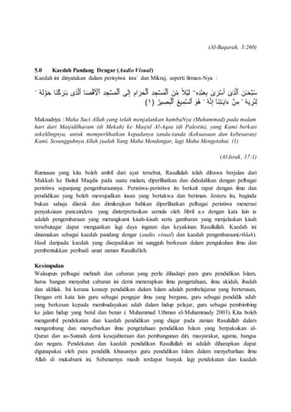 (Al-Baqarah, 3:260)
5.0 Kaedah Pandang Dengar (Audio Visual)
Kaedah ini dinyatakan dalam perisyiwa isra` dan Mikraj, seperti firman-Nya :
َ‫ن‬ِِّ‫م‬ ً۬‫ل‬ۡ‫ي‬َ‫ل‬ ‫ۦ‬ِ‫ه‬ِ‫د‬ۡ‫ب‬َ‫ع‬ِ‫ب‬ ‫ى‬ َ‫ر‬ۡ‫س‬َ‫أ‬ ٓ‫ِى‬‫ذ‬‫ٱل‬ َ‫ن‬‫ـ‬َ‫ح‬ۡ‫ب‬ُ‫س‬‫ۥ‬ ُ‫ه‬َ‫ل‬ ۡ‫و‬َ‫ح‬ ‫َا‬‫ن‬ِۡ َ‫ر‬‫ـ‬َ‫ب‬ ‫ِى‬‫ذ‬‫ٱل‬ ‫ا‬َ‫ص‬ۡ‫ق‬َ ۡ‫ٱۡل‬ ِ‫د‬ ِ‫ج‬ۡ‫س‬َ‫م‬ۡ‫ٱل‬ ‫ى‬َ‫ل‬ِ‫إ‬ ِ‫ام‬ َ‫ر‬َ‫ح‬ۡ‫ٱل‬ ِ‫د‬ ِ‫ج‬ۡ‫س‬َ‫م‬ۡ‫ٱل‬
‫َآ‬‫ن‬ِ‫ت‬‫ـ‬َ‫ي‬‫ا‬َ‫ء‬ ۡ‫ن‬ِ‫م‬ ‫ۥ‬ ُ‫ه‬َ‫ي‬ ِ‫ر‬ُ‫ن‬ِ‫ل‬ُ‫ير‬ ِ‫ص‬َ‫ب‬ۡ‫ٱل‬ ُُ‫ي‬ِ‫م‬‫ٱلس‬ َ‫ُو‬‫ه‬ ‫ۥ‬ ُ‫ه‬‫ن‬ِ‫إ‬١)
Maksudnya : Maha Suci Allah yang telah menjalankan hambaNya (Muhammad) pada malam
hari dari Masjidilharam (di Mekah) ke Masjid Al-Aqsa (di Palestin), yang Kami berkati
sekelilingnya, untuk memperlihatkan kepadanya tanda-tanda (kekuasaan dan kebesaran)
Kami. Sesungguhnya Allah jualah Yang Maha Mendengar, lagi Maha Mengetahui. (1)
(Al-Israk, 17:1)
Rumusan yang kita boleh ambil dari ayat tersebut, Rasullulah telah dibawa berjalan dari
Makkah ke Baitul Maqdis pada suatu malam, diperlihatkan dan didedahkan dengan pelbagai
peristiwa sepanjang pengenbaraannya. Peristiwa-peristiwa itu berkait rapat dengan ilmu dan
pendidikan yang boleh mewujudkan insan yang bertakwa dan beriman. Jesteru itu, baginda
bukan sahaja diisrak dan dimikrajkan bahkan diperlihatkan pelbagai peristiwa menerusi
penyaksiaan pancaindera yang dinterpretasikan semula oleh Jibril a.s dengan kata lain ia
adalah pengembaraan yang merangkumi kisah-kisah serta gambaran yang menjelaskan kisah
tersebutagar dapat menguatkan lagi daya ingatan dan keyakinan Rasullullah. Kaedah ini
dinamakan sebagai kaedah pandang dengar (audio visual) dan kaedah pengenbaraan(rihlah).
Hasil daripada kaedah yang disepadukan ini sungguh berkesan dalam pengukuhan ilmu dan
pembentukkan peribadi umat zaman Rasullullah.
Kesimpulan
Walaupun pelbagai mehnah dan cabaran yang perlu dihadapi para guru pendidikan Islam,
harus bangun menyahut cabaran ini demi menerapkan ilmu pengetahuan, ilmu akidah, ibadah
dan akhlak. Ini kerana konsep pendidikan dalam Islam adalah pembelajaran yang berterusan,
Dengan erti kata lain guru sebagai pengajar ilmu yang berguna, guru sebagai pendidik adab
yang berkesan kepada membudayakan adab dalam hidup pelajar, guru sebagai pembimbing
ke jalan hidup yang betul dan benar ( Muhammad Uthman el-Muhammady 2003). Kita boleh
mengambil pendekatan dan kaedah pendidikan yang diajar pada zaman Rasulullah dalam
mengembang dan menyebarkan ilmu pengetahuan pendidikan Islam yang berpaksikan al-
Quran dan as-Sunnah demi kesejahteraan dan pembangunan diri, masyarakat, agama, bangsa
dan negara. Pendekatan dan kaedah pendidikan Rasullullah ini adalah diharapkan dapat
digunapakai oleh para pendidik khususnya guru pendidikan Islam dalam menyebarluas ilmu
Allah di mukabumi ini. Sebenarnya masih terdapat banyak lagi pendekatan dan kaedah
 