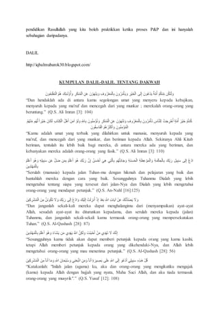 pendidikan Rasullullah yang kita boleh praktikkan ketika proses P&P dan ini hanyalah
sebahagian daripadanya.
DALIL
http://iqbalmubarok30.blogspot.com/
KUMPULAN DALIL-DALIL TENTANG DAKWAH
َ‫ك‬ِ‫ئ‬‫ـ‬َ‫س‬‫و‬ُ‫أ‬ َ‫و‬ ِ‫ر‬َُ‫ن‬ُ‫م‬‫اس‬ ِ ََ َ‫ن‬‫و‬َ‫ه‬‫ن‬َ‫ي‬ َ‫و‬ ِ‫وف‬ُ‫ر‬‫ع‬َ‫م‬‫اس‬ِِ َ‫ون‬ُ‫ر‬ُ‫م‬‫أ‬َ‫ي‬ َ‫و‬ ِ‫ر‬‫َي‬‫خ‬‫اس‬ ‫ى‬َ‫س‬ِ‫إ‬ َ‫ون‬َُ‫د‬َ‫ي‬ ٌ‫ة‬َّ‫م‬ُ‫أ‬ ُُۡ‫ن‬ِِّ‫م‬ َُُ‫ت‬‫س‬ َ‫و‬َ‫ون‬ُ‫ح‬َُِِ‫م‬‫اس‬ ُُۡ‫ه‬
“Dan hendaklah ada di antara kamu segolongan umat yang menyeru kepada kebajikan,
menyuruh kepada yang ma'ruf dan mencegah dari yang munkar ; merekalah orang-orang yang
beruntung.” (Q.S. Ali Imran [3]: 104)
َ‫ون‬ُ‫ن‬ِ‫م‬‫ؤ‬ُ‫ت‬ َ‫و‬ ِ‫ر‬َُ‫ن‬ُ‫م‬‫اس‬ ِ ََ َ‫ن‬‫و‬َ‫ه‬‫ن‬َ‫ت‬ َ‫و‬ ِ‫وف‬ُ‫ر‬‫ع‬َ‫م‬‫اس‬ِِ َ‫ون‬ُ‫ر‬ُ‫م‬‫أ‬َ‫ت‬ ِ‫اس‬َّ‫ن‬ِِ‫س‬ ‫ت‬َ‫ج‬ ِ‫ر‬‫خ‬ُ‫أ‬ ٍ‫ة‬َّ‫م‬ُ‫أ‬ َ‫ر‬‫َي‬‫خ‬ ُۡ‫ت‬‫ن‬ُ‫ك‬‫ر‬‫َي‬‫خ‬ َ‫ان‬ََُ‫س‬ ِ‫ب‬‫ا‬َ‫ت‬ُِ‫اس‬ َُ‫ه‬َ‫أ‬ َ َ‫م‬‫آ‬ ‫و‬َ‫س‬ َ‫و‬ ِ ِّ‫اّلل‬ُُِِۡ‫ه‬‫ن‬ِِّ‫م‬ ُۡ‫ه‬َّ‫س‬ ‫ا‬
َ‫ون‬ُ‫ق‬َِ‫ا‬ََ‫اس‬ ُُۡ‫ه‬ُ‫ر‬َ‫ث‬‫ك‬َ‫أ‬ َ‫و‬ َ‫ون‬ُ‫ن‬ِ‫م‬‫ؤ‬ُ‫م‬‫اس‬
“Kamu adalah umat yang terbaik yang dilahirkan untuk manusia, menyuruh kepada yang
ma'ruf, dan mencegah dari yang munkar, dan beriman kepada Allah. Sekiranya Ahli Kitab
beriman, tentulah itu lebih baik bagi mereka, di antara mereka ada yang beriman, dan
kebanyakan mereka adalah orang-orang yang fasik.” (Q.S. Ali Imran [3]: 110)
َ‫س‬َ‫ح‬‫اس‬ ِ‫ة‬َ‫ظ‬َِ‫و‬َ‫م‬‫اس‬ َ‫و‬ ِ‫ة‬َ‫م‬ُ ِ‫ح‬‫اس‬ِِ َ‫ِّك‬َِِ‫ر‬ َِ‫ي‬ِ‫ب‬ََ ‫ى‬ِ‫س‬ِ‫إ‬ ُ‫ع‬‫اد‬َ‫و‬ُ‫ه‬ َ‫و‬ ِِِِ‫ي‬ِ‫ب‬ََ ََ َََّ‫ض‬ َ‫م‬ِِ َََُِۡ‫أ‬ َ‫و‬ُ‫ه‬ َ‫َّك‬َِ‫ر‬ َّ‫ن‬ِ‫إ‬ ُ َ‫س‬‫ح‬َ‫أ‬ َ‫ي‬ِ‫ه‬ ‫ي‬ِ‫ت‬َّ‫س‬‫ا‬ِِ ُۡ‫ه‬‫س‬ِ‫د‬‫ا‬َ‫ج‬ َ‫و‬ ِ‫ة‬َ‫ن‬َََُِۡ‫أ‬
َ ‫ي‬ِ‫د‬َ‫ت‬‫ه‬ُ‫م‬‫اس‬ِِ
“Serulah (manusia) kepada jalan Tuhan-mu dengan hikmah dan pelajaran yang baik dan
bantahlah mereka dengan cara yang baik. Sesungguhnya Tuhanmu Dialah yang lebih
mengetahui tentang siapa yang tersesat dari jalan-Nya dan Dialah yang lebih mengetahui
orang-orang yang mendapat petunjuk.” (Q.S. An-Nahl [16]:125)
‫ا‬ َ‫و‬ َ‫ك‬‫ي‬َ‫س‬ِ‫إ‬ ‫ت‬َ‫س‬ ِ‫نز‬ُ‫أ‬ َِ‫إ‬ َ‫د‬‫ع‬َِ ِ َّ‫اّلل‬ ِ‫ت‬‫ا‬َ‫ي‬‫آ‬ ََ َ‫ك‬َّ‫ن‬‫ب‬‫د‬ُ‫ص‬َ‫ي‬ ََ َ‫و‬َ ‫ي‬ِ‫ك‬ ِ‫ر‬‫ش‬ُ‫م‬‫اس‬ َ ِ‫م‬ َّ َ‫ن‬‫و‬َُُ‫ت‬ ََ َ‫و‬ َ‫ِّك‬َِِ‫ر‬ ‫ى‬َ‫س‬ِ‫إ‬ ُ‫ع‬‫د‬
“Dan janganlah sekali-kali mereka dapat menghalangimu dari (menyampaikan) ayat-ayat
Allah, sesudah ayat-ayat itu diturunkan kepadamu, dan serulah mereka kepada (jalan)
Tuhanmu, dan janganlah sekali-sekali kamu termasuk orang-orang yang mempersekutukan
Tuhan.” (Q.S. Al-Qashash [28]: 87)
َ ‫ي‬ِ‫د‬َ‫ت‬‫ه‬ُ‫م‬‫اس‬ِِ َََُِۡ‫أ‬ َ‫و‬ُ‫ه‬ َ‫و‬ ُ‫ء‬‫َا‬‫ش‬َ‫ي‬ َ‫م‬ ‫ي‬ِ‫د‬‫ه‬َ‫ي‬ َ َّ‫اّلل‬ َّ َُِ‫س‬ َ‫و‬ َ‫ت‬‫ب‬َ‫ب‬‫ح‬َ‫أ‬ َ‫م‬ ‫ي‬ِ‫د‬‫ه‬َ‫ت‬ ََ َ‫ك‬َّ‫ن‬ِ‫إ‬
“Sesungguhnya kamu tidak akan dapat memberi petunjuk kepada orang yang kamu kasihi,
tetapi Allah memberi petunjuk kepada orang yang dikehendaki-Nya, dan Allah lebih
mengetahui orang-orang yang mau menerima petunjuk.” (Q.S. Al-Qashash [28]: 56)
‫ا‬ ِ َ‫م‬ َ‫و‬ ‫َا‬‫ن‬َ‫أ‬ ٍ‫ة‬ َ‫ير‬ ِ‫ص‬َِ ‫ى‬َََِ ِ ِّ‫اّلل‬ ‫ى‬َ‫س‬ِ‫إ‬ ‫و‬َُ‫د‬َ‫أ‬ ‫ي‬ِِ‫ي‬ِ‫ب‬ََ ِ‫ه‬ِ‫ذ‬‫َـ‬‫ه‬ َُ‫ق‬َ ‫ي‬ِ‫ك‬ ِ‫ر‬‫ش‬ُ‫م‬‫اس‬ َ ِ‫م‬ ‫َا‬‫ن‬َ‫أ‬ ‫ا‬َ‫م‬ َ‫و‬ ِ ِّ‫اّلل‬ َ‫ان‬َ‫ح‬‫ب‬َُ َ‫و‬ ‫ي‬ِ‫ن‬َ‫ع‬َ‫ب‬َّ‫ت‬
“Katakanlah: "Inilah jalan (agama) ku, aku dan orang-orang yang mengikutiku mengajak
(kamu) kepada Allah dengan hujjah yang nyata, Maha Suci Allah, dan aku tiada termasuk
orang-orang yang musyrik".” (Q.S. Yusuf [12]: 108)
 