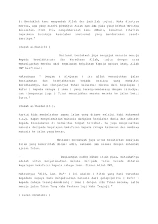 ): Hendaklah kamu menyembah Allah dan jauhilah taghut. Maka diantara
mereka, ada yang diberi petunjuk Allah dan ada pula yang berhak ditimpa
kesesatan. Oleh itu, mengembaralah kamu dibumi, kemudian lihatlah
bagaimana buruknya kesudahan umat-umat yang mendustakan rasul-
rasulnya.”
(Surah al-Nahl:36 )
· Matlamat berdakwah juga mengajak manusia menuju
kepada kesejahteraan dan keredhaan Allah, iaitu dengan cara
mengeluarkan mereka dari kegelapan kekufuran kepada cahaya iman. Allah
SWT berfirman:
Maksudnya: “ Dengan ( Al-Quran ) itu Allah menunjukkan jalan
keselamatan dan kesejahteraan kepada sesiapa yang mengikut
keredhaanNya, dan (dengannya) Tuhan keluarkan mereka dari kegelapan (
kufur ) kepada cahaya ( iman ) yang terang-benderang dengan izin-Nya,
dan (dengannya juga ) Tuhan menunjukkan mereka mereka ke jalan betul
lurus.”
(Surah al-Maidah:16 ).
Rashid Rida menjelaskan agama Islam yang dibawa melalui Nabi Muhammad
s.a.w. dapat menyelamatkan manusia daripada kecelakan dunia dan akhirat
kepada keselamatan di kedua-dua tempat tersebut. Ia juga mengeluarkan
manusia daripada kegelapan kekufuran kepada cahaya keimanan dan membawa
manusia ke jalan yang benar.
· Matlamat berdakwah juga untuk melahirkan kerajaan
Islam yang memerintah dengan adil, saksama dan sesuai dengan kehendak
ajaran Islam.
· Dikalangan oarng bukan Islam pula, matlamatnya
adalah untuk menyelamatkan mereka daripada terus berada didalam
kegelapan kekufuran kepada cahaya iman. Firman Allah SWT,
Maksudnya: “Alif, Lam, Ra’- ( Ini adalah ) Kitab yang Kami turunkan
kepadamu supaya kamu mengeluarkan manusia dari gelap-gelita ( kufur )
kepada cahaya terang-benderang ( iman ) dengan izin Tuhan mereka, iaitu
menuju jalan Tuhan Yang Maha Perkasa lagi Maha Terpuji.”
( surah Ibrahim:1 )
 