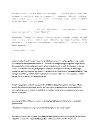 Matlamat dakwah ini ada beberapa peringkat. Ia bermula denagn pembinaan
kekuatan orang Islam atau melepaskan diri daripada belenggu kekufuran
bagi orang bukan Islam. Peringkat terakhirnya pula, ialah keredhaan
Allah dan pembalasan syurgaNya.
· Matlamat yang terakhir ialah mendapat keredhaan
Allah dan syurgaNya. Firman Allah SWT:
Maksudnya: “Kembalilah kepada Tuhanmu dengan keaadan engkau berpuas
hati ( dengan segala nikmat yang diberikan ), lagi diredhai. Serta
masuklah dalam kumpulan hamba-hambaKu yang berbahagia. Dan masuklah ke
dalam syurgaKu.”
( surah Al-Fajr:28-30 )
matlamatdakwahialahmenyeruataumengembalikanmanusiake arahpengabdianyangmutlak
atau menyeluruhhanyakepadaAllahS.W.T.Ini bermaksudsegalayangdirangkadalamgerakkerja
dakwahperlubermatlamatkanperkaraini iaitumengajakmnusiake arahubudiahataubertakwa
kepadaAllahdanmenolakthaghutyangmanamerupakanintipati dalamdakwah.Makasegala
strategi dakwahperludisusundandirangkamengandungi intipatiini iaitu,‘taqwakepadaAllah’yang
mana jelasdanterangmatlamatakhirnyananti manusiaataumad’u akanterjurusuntukkembali
mengabdikandiri secaramutlakkepadaAllah.
PengabdianyangmenyeluruhkepadaAllahS.W.Tbolehdicapai tertegaknyaIslamdalamfardil
muslim,baitul muslim, mujtama’muslimdanyangpalingberkesandenganterbinanyadaulah
Islamiyahyangmanaperingkat-peringkatini merupakanmatlamatkhusussesuatuharakahatau
jemaahislamiyyah.
Merenungkembali dalilataukewajipanberjemaahyangditetapkanolehulama’berdasarkan
qawaidul fiqh:
“ Tidak sempurnasesuatuyangwajibmelainkandengannyaiamenjadi wajib”
Berdasarkankaedahfiqhini,sepertimanayangkitaketahui umatIslamberkewajipan(wajibfardhu
ain) untukberdakwahberdasarkanbanyakdalil antaranyadalamsurahAli-Imran:110:
 