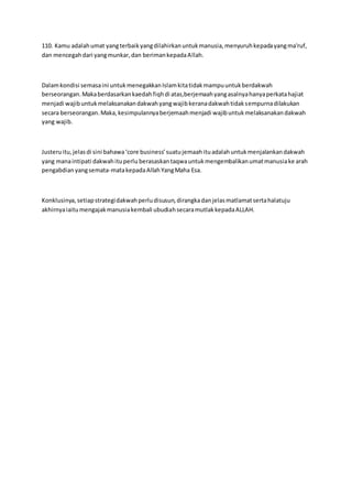 110. Kamu adalahumat yangterbaikyangdilahirkanuntukmanusia,menyuruhkepadayangma'ruf,
dan mencegahdari yangmunkar,dan berimankepadaAllah.
Dalamkondisi semasaini untukmenegakkanIslamkitatidakmampuuntukberdakwah
berseorangan.Makaberdasarkankaedahfiqhdi atas,berjemaahyangasalnyahanyaperkatahajiat
menjadi wajibuntukmelaksanakandakwahyangwajibkeranadakwahtidaksempurnadilakukan
secara berseorangan.Maka,kesimpulannyaberjemaahmenjadi wajibuntukmelaksanakandakwah
yang wajib.
Justeruitu,jelasdi sini bahawa‘core business’suatujemaahituadalahuntukmenjalankandakwah
yang manaintipati dakwahituperlu berasaskantaqwauntukmengembalikanumatmanusiake arah
pengabdianyangsemata-matakepadaAllahYangMaha Esa.
Konklusinya,setiapstrategidakwahperludisusun,dirangkadanjelasmatlamatsertahalatuju
akhirnyaiaitumengajakmanusiakembali ubudiahsecaramutlakkepadaALLAH.
 