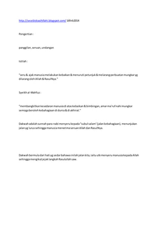 http://secebiskasihillahi.blogspot.com/ 16feb2014
Pengertian:
panggilan,seruan,undangan
Istilah:
”seru& ajakmanusiamelakukankebaikan&menuruti petunjuk&melarangperbuatanmungkaryg
dilarangolehAllah&RasulNya.”
Syeikhal-Mahfuz:
”membangkitkankesedaranmanusiadi ataskebaikan&bimbingan,amarma’ruf nahi mungkar
semogaberolehkebahagiaandi dunia&di akhirat.”
Dakwahadalahsunnahpara nabi menyerukepada”subul salam’ (jalankebahagiaan), menunjukan
jalanyg lurussehinggamanusiamenerimaseruanAllahdanRasulNya.
Dakwahbermuladari hati yg sedarbahawa inilahjalankita,iaituutkmenyerumanusiakepadaAllah
sehinggamengikutjejaklangkahRasulullahsaw.
 