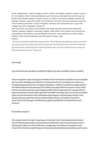 penuh kebijaksanaan, maka kemungkinan besar, ia belum tentu dapat mengatasi masalah sosial ini.
Ini menunjukkan bahawa seorang pendakwah perlu mempunyai persediaan dan jati diri yang kuat.
Bukan mudah hendak berdepan dengan manusia ini, kerana ia mempunyai berbagai karenah dan
berbagai rintangan yang perlu dihadapi oleh pendakwah, jika tidak mempunyai persiapan yang rapi,
maka seseorang pendakwah itu akan mengalami kekalahan atau kekecewaan dan ia juga tidak
sanggup lagi untuk menghadapi masalah ini.
Nabi Yusof telah menunjukkan satu tauladan yang sangat bermakna kepada para pendakwah
sekalian, walaupun Baginda di penjarakan dengan sebab difitnah oleh seorang isteri raja ketika itu,
tetapi Baginda tidak berputus asa dan Baginda meneruskan usaha dakwahnya di dalam penjara
tersebut. Kisah ini telah dirakamkan oleh Allah dalam Al-Quran yang
berbunyi :
“Yusuf (merayu kehadrat Allah Taala dengan) berkata: “WahaiTuhanku! Aku lebih suka kepada penjara dari
apa yang perempuan-perempuan itu ajak Aku kepada-Nya. dan jika Engkau tidak menjauhkan daripadaku
tipu daya mereka, mungkin Aku akan cenderung kepada mereka, dan Aku menjadidariorang-orang yang
tidak mengamalkan ilmunya”. (Yusof :33)
Peranangpi
http://salamahmadin.wordpress.com/2012/11/30/peranan-guru-pendidikan-islam-di-sekolah/
Umum mengetahui tugasseorangguruPendidikanIslammemangmenyampaikanilmuteruskepada
anak muridnya.Menghapuskankejahilan,memperkukuhamalan,menerapkannilai-nilai murni,
mengajakkepadakebaikandanmencegahkemungkaran.Tidakkahiasudahdikirasebagai dakwah
dan ibadah?BegitulahbertuahnyaguruPendidikanIslamyangsudahtersediajalanmenujuredha
Allahdi sampingmenjalankantugassebagai pendidik.Sudahtersediajalandanruangberdakwah
yang nyataberjalanseiringdengantugashakiki mendidikanakbangsa.Selainitumerekamerupakan
pakar rujukterutamadalamselok-belokagamabagi wargaguru dankakitangansekolah.Inilah
peluang-peluangyangdilihatseharusnyadimanfaatkanolehguruPendidikanIslamdalam
meneruskankesinambunganmisidakwahjunjunganbesarNabi Muhammadsallallahualaihi
wasallam.
Di manakahruangnya?
Ada yangbertanyadi manakah ruangnyaguruPendidikanIslamini berdakwahketikaberadadi
sekolah?Merekaadalahpakarrujukyang diakui kredibilitidari sudutilmudankepakarandalam
bidangagama.Maka di sinilahmerekaharusmenggunakankemampuanilmuyangada untuk
menjernihkankekeliruanapabiladiajukantentangpersoalanberkaitdenganakidah,syariah,hukum-
 