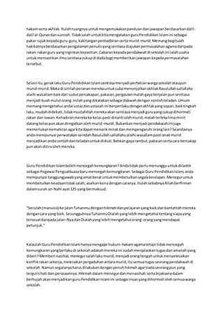 hakamserta akhlak.Itulahruangnyauntukmengemukakanpanduandanjawapanberdasarkandalil-
dalil al-Qurandansunnah.TidaksalahuntukkitamengatakanguruPendidikanIslamini sebagai
pakar rujukkepadaguru-guru,kakitanganpentadbiransertamurid-murid.Memangbegitulah
hakikatnyaberdasarkanpengalamanpenulisyangsentiasadiajukanpermasalahanagamadaripada
rakan-rakanguru yanginginkankepastian.Cabarankepadapendakwahdi sekolahini ialahusaha
untukmemastikanilmusentiasacukupdi dadabagi memberikanjawapankepadapermasalahan
tersebut.
Selainitu,geraklakuGuruPendidikanIslamsentiasamenjadi perhatianwargasekolahataupun
murid-murid.Makadi sinilahperananmerekauntukcubamenonjolkanakhlakRasulullahsallallahu
alaihi wasallambaikdari sudutpercakapan,pakaian,pergaulanmalahgayaberjalanpunsentiasa
menjadi buahmulutorang.Inilahyangdikatakansebagai dakwahdengan contohteladan.Umum
memangmengetahui andai ustazdanustazahini berperilakudenganakhlakyangsopan,baiktingkah
laku,mudahdidekati,tidakmustahillahmerekaakansentiasamenjadi guruyangcukupdihormati
rakan dan lawan.Kehadiranmerekake kelas pasti dinanti olehmurid,malahterlekalimaminit
datang kelaspunakandiingatkanolehmurid-murid.Bukankanmenjadi pendakwahinijuga
memerlukankemahiranagarkitadapatmenarikminatdanmempengaruhi oranglain?Seandainya
anda mempunyai perwatakan seindahRasulullahsallallahualaihi wasallampasti anakmurid
menjadikanandacontohdanteladanuntukdiikuti.Bahkangayarambut,pakaiansertacara bercakap
punakan ditiruolehmereka.
Guru PendidikanIslambolehmencegahkemungkaran?Andatidak perlumenungguuntukdilantik
sebagai Pegawai Penguatkuasabarumencegahkemungkaran.Sebagai GuruPendidikanIslam,anda
mempunyai tanggungjawabyangamatberatuntukmembetulkansegalakesilapan.Meneguruntuk
membetulkankeadaantidaksalah,asalkankenadengancaranya.ItulahsebabnyaAllahberfirman
dalamsurah an-Nahl ayat125 yang bermaksud:
“Serulah(manusia) ke jalanTuhanmudenganhikmahdanpelajaranyangbaikdanbantahlahmereka
dengancara yang baik.SesungguhnyaTuhanmuDialahyanglebihmengetahui tentangsiapayang
tersesatdaripadajalan-NyadanDialahyanglebihmengetahui orang-orangyangmendapat
petunjuk.”
KalaulahGuruPendidikanIslamhanyamengajarhukum-hakamagamatetapi tidakmencegah
kemungkaranyangberlakudi sekolahadakahmerekaini sudahmenjalankantugasdanamanahyang
diberi?Memberi nasihat,menegursalahlakumurid,menjadi orangtengahuntukmenyelesaikan
konflikrakansekerja,meleraikanpergaduhanantaramurid,itusemuatugasseorangpendakwahdi
sekolah.Namunsegalanyaharusdilakukandenganpenuhhikmahagartiadaseorangpun yang
tergurishati dan perasaannya.Hikmahdalammenegurdanmenasihati sertabijaksanadalam
berhujahakanmenjadikanguruPendidikanIslamini sebagai insanyangdihormati olehsemuawarga
sekolah.
 