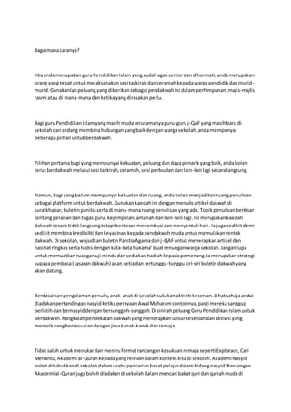 Bagaimanacaranya?
Jikaanda merupakanguruPendidikanIslamyangsudahagakseniordandihormati,andamerupakan
orang yangtepat untukmelaksanakansesitazkirahdanceramahkepadawargapendidikdanmurid-
murid.Gunakanlahpeluangyangdiberikansebagai pendakwahini dalamperhimpunan,majis-majlis
rasmi atau di mana-manadanketikayangdirasakanperlu.
Bagi guruPendidikanIslamyangmasihmudaterutamanyaguru-guruj-QAFyangmasihbarudi
sekolahdansedangmembinahubunganyangbaikdenganwargasekolah,andamempunyai
beberapapiihanuntukberdakwah.
Pilihanpertamabagi yangmempunyai kekuatan,peluangdandayapenarikyangbaik,andaboleh
terusberdakwahmelaluisesi tazkirah,ceramah,sesi perbualandanlain-lainlagi secaralangsung.
Namun,bagi yang belummempunyai kekuatandanruang,andabolehmenjadikanruangpenulisan
sebagai platformuntukberdakwah.Gunakankaedahini denganmenulisartikel dakwahdi
suratkhabar,buletinpanitiasertadi mana-manaruangpenulisanyangada. Topikpenulisanberkisar
tentangperanandantugas guru, kepimpinan,amanahdanlain-lainlagi.Ini merupakankaedah
dakwahsecara tidaklangsungtetapi berkesanmenembusi danmenyentuhhati .Iajuga sedikitdemi
sedikitmembinakredibiliti dankeyakinan kepadapendakwahmudauntukmemulakanrentak
dakwah.Di sekolah,wujudkanbuletinPanitiaAgamadanj-QAFuntukmenerapkanartikel dan
nasihatringkassertahadisdengankata-katahukama’buatrenunganwarga sekolah.Janganlupa
untukmemuatkanruanganuji mindadansediakanhadiahkepadapemenang.Iamerupakanstrategi
supayapembaca(sasarandakwah) akan setiadantertunggu-tunggusiri-siri buletindakwahyang
akan datang.
Berdasarkanpengalamanpenulis,anak-anakdi sekolahsukakanaktiviti kesenian.Lihatsahajaandai
diadakanpertandingannasyidketikaperayaanAwalMuharamcontohnya,pasti merekasanggup
berlatihdanbernasyiddenganbersungguh-sungguh.Di sinilahpeluangGuruPendidikanIslamuntuk
berdakwah.Rangkalahpendekatandakwahyangmenerapkanunsurkeseniandanaktiviti yang
menarikyangbersesuaiandenganjiwakanak-kanakdanremaja.
Tidaksalahuntukmenukardan meniruformatrancangankesukaanremajaseperti Explorace,Cari
Menantu,Akademi al-Qurankepadayangrelevandalamkontekskita di sekolah.AkademiNasyid
bolehditubuhkandi sekolahdalamusahapencarianbakatpelajardalambidangnasyid.Rancangan
Akademi al-Quranjugabolehdiadakandi sekolahdalammencari bakatqari danqariahmudadi
 