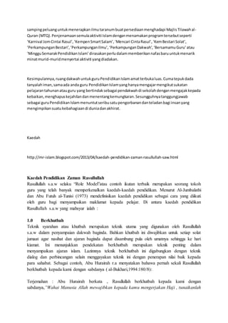 sampingpeluanguntukmenerapkanilmutaranumbuatpersediaanmenghadapi MajlisTilawahal-
Quran (MTQ).Penjenamaansemulaaktiviti Islamdenganmenamakanprogramtersebutseperti
‘Karnival JomCintai Rasul’,‘KempenSmartSalam’,‘Mencari CintaRasul’,‘KemBestari Solat’,
‘PerkampunganBestari’,‘PerkampunganIlmu’,‘PerkampunganDakwah’,‘BersamamuGuru’atau
‘MingguSemarakPendidikanIslam’dirasakanperludalammemberikannafasbaruuntukmenarik
minatmurid-muridmenyertai aktiviti yangdiadakan.
Kesimpulannya,ruangdakwahuntukguruPendidikanIslamamatterbukaluas.Cumatepukdada
tanyalahiman,samaada anda guru PendidikanIslamyanghanyamengajarmengikutsukatan
pelajarantahunanatauguru yang bertindaksebagai pendakwahdi sekolahdenganmengajakkepada
kebaikan,menghapuskejahilandanmenentangkemungkaran.Sesungguhnyatanggungjawab
sebagai guruPendidikanIslammenuntutseribusatupengorbanandanteladanbagi insanyang
mengimpikansuatukebahagiaandi duniadanakhirat.
Kaedah
http://mr-islam.blogspot.com/2013/04/kaedah-pendidikan-zaman-rasullullah-saw.html
Kaedah Pendidikan Zaman Rasullullah
Rasullullah s.a.w selaku “Role Model”atau contoh ikutan terbaik merupakan seorang tokoh
guru yang telah banyak memperkenalkan kaedah-kaedah pendidikan. Menurut Al-Jumbalathi
dan Abu Futuh al-Tunisi (1973) mendefinisikan kaedah pendidikan sebagai cara yang diikuti
oleh guru bagi menyampaikan maklumat kepada pelajar. Di antara kaedah pendidikan
Rasullullah s.a.w yang mahsyur ialah :
1.0 Berkhutbah
Teknik syarahan atau khutbah merupakan teknik utama yang digunakan oleh Rasullullah
s.a.w dalam penyampaian dakwah baginda. Bahkan khutbah ini diwajibkan untuk setiap solat
jumaat agar nasihat dan ajaran baginda dapat disambung pula oleh umatnya sehingga ke hari
kiamat. Ini menunjukkan pendekatan berkhutbah merupakan teknik penting dalam
menyampaikan ajaran islam. Lazimnya teknik berkhutbah ini digabungkan dengan teknik
dialog dan perbincangan selain menggayakan teknik ini dengan penerapan nilai baik kepada
para sahabat. Sebagai contoh, Abu Hurairah r.a menyatakan bahawa pernah sekali Rasullullah
berkhutbah kepada kami dengan sabdanya ( al-Bukhari,1994:180/8):
Terjemahan : Abu Hurairah berkata , Rasullullah berkhutbah kepada kami dengan
sabdanya,”Wahai Manusia Allah mewajibkan kepada kamu mengerjakan Haji , tunaikanlah
 
