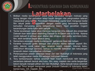 1. Bidikan media kontemporer Barat yang diproduksi dengan motivasi yang
   kering dengan nilai perbaikan tetapi kayah dengan nilai pengrusakan tatanan
   masyarakat yang natural. Pencitraan masyarakat capital telah mengusai tradisi
   film rakyat jelata menggantikan dengan media yang bernuansa fantastik
   kemudian menyerang dunia ketiga(Dunia Islam). Hasil penelitian Cogent
   kecendrungan berita kotor lebih banyak .
2. Tanda kecelakaan besar akan menerpa bangunan ilmu dakwah jika presentasi
   Dakwah lisan lebih besar dibanding Dakwah bi Al-Qalam dan bi Al-Hal. Karena
   model dakwah bi al-lisan akan ditelan dan dihapus oleh waktu semntara buku,
   film, lebih bertahan dapat dibaca ulang.
3. Sementara serangan media kontemporer gempuran lisan dan tulisan.
4. Karakter komputer grafis sebagai alat produksi media dakwah seperti film,
   radio, televisi, surat kabar, lagu, sinetron Islami, majalah, Internet, buku,
   SMS(Short Message Service), semua ini memiliki kelebihan dan kekurangan
   tersendiri dalam menyebarkan informasi
5. Pertanyaannya adalah seberapa besar Da’i dan Muballigh di Indonesia yang
   telah menggunakan media film sebagai instrumen dakwah.
6. Tony berkesimpulan bahwa ceramah lisan masih menduduki retin tertinggi,
   sementara dakwah bentuk aksi buku, film, esay, majalah dan cerita bergambar
   belum banyak menjadi pilihan Da’i dan Muballigh. Serta banyak karya ceramah
   film dari Timur tengah menguasai pasar (Industri Dakwah) di Indonesia dalam
   bentuk buku, CD, majalah, film.
 