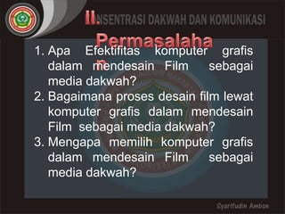 1. Apa Efektifitas komputer grafis
   dalam mendesain Film       sebagai
   media dakwah?
2. Bagaimana proses desain film lewat
   komputer grafis dalam mendesain
   Film sebagai media dakwah?
3. Mengapa memilih komputer grafis
   dalam mendesain Film       sebagai
   media dakwah?
 