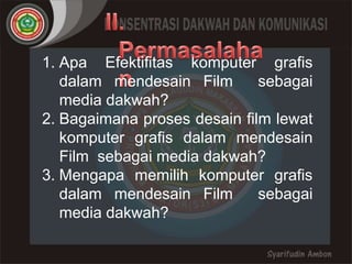 1. Apa Efektifitas komputer grafis 
dalam mendesain Film sebagai 
media dakwah? 
2. Bagaimana proses desain film lewat 
komputer grafis dalam mendesain 
Film sebagai media dakwah? 
3. Mengapa memilih komputer grafis 
dalam mendesain Film sebagai 
media dakwah? 
 