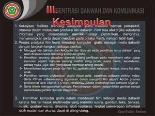 1. Kekayaan fasilitas teknologi komputer grafis memiliki banyak perspektif, 
citarasa dalam melakukan produksi film dakwah. Film bisa efektif jika substansi 
informasi yang disampaikan memiliki unsur pendidikan, menghibur, 
menyenangkan serta dapat merubah pada prilaku mad’u menjadi lebih baik. 
2. Proses produksi film lewat teknologi komputer grafis sebagai media dakwah 
dengan langkah-langkah sebagai berikut: 
 Menggali ide dakwah dari Al-Quran dan Sunnah serta pemilihan tema dakwah yang 
akan didesain lewat teknologi komputer grafis. 
 Pemilihan seorang visualizer dakwah bidang perfilman perlu memahami naluri dasar 
manusia: seperti manusia senang melihat yang indah, suara merdu, kecerdasan, 
akhlaq mulia, jujur, adil, yang dapat membuat orang empati. 
 Menentukan segmen pasar dari film itu, apakah untuk kalangan remaja, orang tua atau 
anak. 
 Pemilihan kamera profesional audio visual serta pemilihan software editing video. 
Serta Pilihan software yang digunakan dalam mengedit film seperti Adobe premier 
profesional versi 7dan 8, 3 D max, corelDraw, Adobe photoshop dan software original. 
 Serta teknik menggunakan cahaya, Pencahayaan dalam pengambilan gambar sangat 
menentukan gambar itu baik atau buruk. 
3. Pemilihan komputer grafis dalam mendesain film sebagai media dakwah 
karena film termasuk multimedia yang memiliki suara, gambar, teks, bahasa, 
musik, gradasi warna, dinamis, lebih realiastis, tingkat penyerapan infromasi 
lebih mudah dan akurat, dapat di ulang-ulang. 
 