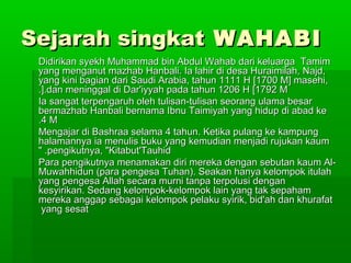Sejarah singkatSejarah singkat WAHABIWAHABI
Didirikan syekh Muhammad bin Abdul Wahab dari keluarga TamimDidirikan syekh Muhammad bin Abdul Wahab dari keluarga Tamim
yang menganut mazhab Hanbali. Ia lahir di desa Huraimilah, Najd,yang menganut mazhab Hanbali. Ia lahir di desa Huraimilah, Najd,
yang kini bagian dari Saudi Arabia, tahun 1111 H [1700 M] masehi,yang kini bagian dari Saudi Arabia, tahun 1111 H [1700 M] masehi,
dan meninggal di Dar'iyyah pada tahun 1206 H [1792 Mdan meninggal di Dar'iyyah pada tahun 1206 H [1792 M.]..].
Ia sangat terpengaruh oleh tulisan-tulisan seorang ulama besarIa sangat terpengaruh oleh tulisan-tulisan seorang ulama besar
bermazhab Hanbali bernama Ibnu Taimiyah yang hidup di abad kebermazhab Hanbali bernama Ibnu Taimiyah yang hidup di abad ke
4 M4 M..
Mengajar di Bashraa selama 4 tahun. Ketika pulang ke kampungMengajar di Bashraa selama 4 tahun. Ketika pulang ke kampung
halamannya ia menulis buku yang kemudian menjadi rujukan kaumhalamannya ia menulis buku yang kemudian menjadi rujukan kaum
pengikutnya, "Kitabut'Tauhidpengikutnya, "Kitabut'Tauhid" ." .
Para pengikutnya menamakan diri mereka dengan sebutan kaum Al-Para pengikutnya menamakan diri mereka dengan sebutan kaum Al-
Muwahhidun (para pengesa Tuhan). Seakan hanya kelompok itulahMuwahhidun (para pengesa Tuhan). Seakan hanya kelompok itulah
yang pengesa Allah secara murni tanpa terpolusi denganyang pengesa Allah secara murni tanpa terpolusi dengan
kesyirikan. Sedang kelompok-kelompok lain yang tak sepahamkesyirikan. Sedang kelompok-kelompok lain yang tak sepaham
mereka anggap sebagai kelompok pelaku syirik, bid'ah dan khurafatmereka anggap sebagai kelompok pelaku syirik, bid'ah dan khurafat
yang sesatyang sesat
 