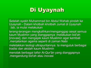 Di UyaynahDi Uyaynah
Setelah syekh Muhammad bin Abdul Wahab pindah keSetelah syekh Muhammad bin Abdul Wahab pindah ke
Uyaynah - Dalam khotbah khotbah Jumat di UyaynahUyaynah - Dalam khotbah khotbah Jumat di Uyaynah
tsb, ia mulai melakukantsb, ia mulai melakukan::
terang-terangan mengkafirkan/menganggap sesat semuaterang-terangan mengkafirkan/menganggap sesat semua
kaum Muslimin yang dianggapnya :melakukan bid'ahkaum Muslimin yang dianggapnya :melakukan bid'ah
[inovasi], dan mengajak kaum Muslimin agar kembali[inovasi], dan mengajak kaum Muslimin agar kembali
menjalankan agama seperti di zaman Nabimenjalankan agama seperti di zaman Nabi..
meletakkan teologi ultrapuritannya. Ia mengutuk berbagaimeletakkan teologi ultrapuritannya. Ia mengutuk berbagai
tradisi dan akidah kaum Muslimintradisi dan akidah kaum Muslimin
menolak berbagai tafsir Al-Qur'ân yang dianggapnyamenolak berbagai tafsir Al-Qur'ân yang dianggapnya
mengandung bid'ah atau inovasimengandung bid'ah atau inovasi..
 