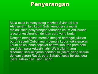 PenyeranganPenyerangan
Mula-mula ia menyerang mazhab Syiah (di luarMula-mula ia menyerang mazhab Syiah (di luar
Ahlusunah), lalu kaum Sufi, kemudian ia mulaiAhlusunah), lalu kaum Sufi, kemudian ia mulai
melanjutkan penyerangan terhadap kaum Ahlusunahmelanjutkan penyerangan terhadap kaum Ahlusunah
secara keseluruhan dengan cara yang brutalsecara keseluruhan dengan cara yang brutal..
Dengan mengecap mereka dengan berbagai julukanDengan mengecap mereka dengan berbagai julukan
buruk seperti Quburiyuun (pemuja kubur) dikarenakanburuk seperti Quburiyuun (pemuja kubur) dikarenakan
kaum ahlusunnah sepakat bahwa kuburan para nabi,kaum ahlusunnah sepakat bahwa kuburan para nabi,
rasul dan para kekasih Ilahi (Waliyullah) harusrasul dan para kekasih Ilahi (Waliyullah) harus
dihormati sesuai ajaran pendahulu (Salaf) yang sesuaidihormati sesuai ajaran pendahulu (Salaf) yang sesuai
dengan ajaran Rasul, para Sahabat setia beliau, jugadengan ajaran Rasul, para Sahabat setia beliau, juga
para Tabi'in dan Tabi' Tabi'inpara Tabi'in dan Tabi' Tabi'in..
 