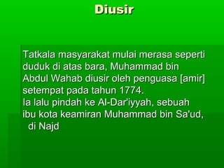 DiusirDiusir
Tatkala masyarakat mulai merasa sepertiTatkala masyarakat mulai merasa seperti
duduk di atas bara, Muhammad binduduk di atas bara, Muhammad bin
Abdul Wahab diusir oleh penguasa [amir]Abdul Wahab diusir oleh penguasa [amir]
setempat pada tahun 1774.setempat pada tahun 1774.
Ia lalu pindah ke Al-Dar'iyyah, sebuahIa lalu pindah ke Al-Dar'iyyah, sebuah
ibu kota keamiran Muhammad bin Sa'ud,ibu kota keamiran Muhammad bin Sa'ud,
di Najddi Najd
 