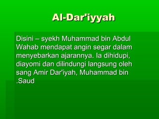 Al-Dar'iyyahAl-Dar'iyyah
Disini – syekh Muhammad bin AbdulDisini – syekh Muhammad bin Abdul
Wahab mendapat angin segar dalamWahab mendapat angin segar dalam
menyebarkan ajarannya. Ia dihidupi,menyebarkan ajarannya. Ia dihidupi,
diayomi dan dilindungi langsung olehdiayomi dan dilindungi langsung oleh
sang Amir Dar'iyah, Muhammad binsang Amir Dar'iyah, Muhammad bin
SaudSaud..
 
