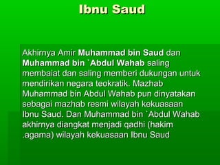 Ibnu SaudIbnu Saud
Akhirnya AmirAkhirnya Amir Muhammad bin SaudMuhammad bin Saud dandan
Muhammad bin `Abdul WahabMuhammad bin `Abdul Wahab salingsaling
membaiat dan saling memberi dukungan untukmembaiat dan saling memberi dukungan untuk
mendirikan negara teokratik. Mazhabmendirikan negara teokratik. Mazhab
Muhammad bin Abdul Wahab pun dinyatakanMuhammad bin Abdul Wahab pun dinyatakan
sebagai mazhab resmi wilayah kekuasaansebagai mazhab resmi wilayah kekuasaan
Ibnu Saud. Dan Muhammad bin `Abdul WahabIbnu Saud. Dan Muhammad bin `Abdul Wahab
akhirnya diangkat menjadi qadhi (hakimakhirnya diangkat menjadi qadhi (hakim
agama) wilayah kekuasaan Ibnu Saudagama) wilayah kekuasaan Ibnu Saud..
 