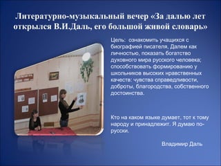 Литературно-музыкальный вечер «За далью лет
открылся В.И.Даль, его большой живой словарь»
                      Цель: ознакомить учащихся с
                      биографией писателя, Далем как
                      личностью, показать богатство
                      духовного мира русского человека;
                      способствовать формированию у
                      школьников высоких нравственных
                      качеств: чувства справедливости,
                      доброты, благородства, собственного
                      достоинства.



                      Кто на каком языке думает, тот к тому
                      народу и принадлежит. Я думаю по-
                      русски.

                                         Владимир Даль
 