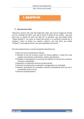 PROYECTO AULA-BIBLIOTECA
                              DALÍ, el Pintor de los Sueños




               2. OBJETIVOS


       ¿Qué queremos saber?

“Queremos conocer más cosas del amigo Dalí, saber ¿por qué los maigos de L’Escala
nos han mandado ese libro?, ¿por qué le llaman El pintor de los sueños?, ¿por qué
dicen que su relación de amor con Gala fue un ejemplo?, ¿por qué dibuja tantos
“relojes blandos”?, ¿en quién se inspiró para pintar a la muchacha mirando por la
ventana?, ¿cómo se llaman sus mejores cuadros?, ¿por qué dicen que estaba
“chiflado”?, ¿qué aspecto tenía?, ¿por qué le gustaban las moscas?...


Con estas preguntaremos, nuestros propósitos educativos son:

    Acercar el arte al mundo de los niños/as.
    Entender el arte de la pintura como una técnica plástica, a través de la que
       pueden conocimiento, sentimientos, sueños y percepciones.
    Posibilitar la participación en las tareas de todos/as en función de sus gustos,
       intereses y capacidades.
    Reproducir con diferentes técnicas las obras de Dalí.
    Favorecer la comprensión, la expresión, la imaginación y la creatividad.
    Expresar sentimientos de curiosidad y disfrute contemplando obras de arte y
       escuchando música a la vez.
    Disfrutar recitando poemas.




CEIP ATENEA                                                                 Página 4
 