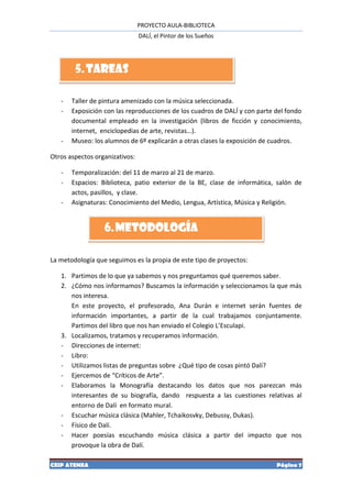 PROYECTO AULA-BIBLIOTECA
                                DALÍ, el Pintor de los Sueños




        5. TAREAS

   -   Taller de pintura amenizado con la música seleccionada.
   -   Exposición con las reproducciones de los cuadros de DALÍ y con parte del fondo
       documental empleado en la investigación (libros de ficción y conocimiento,
       internet, enciclopedias de arte, revistas…).
   -   Museo: los alumnos de 6º explicarán a otras clases la exposición de cuadros.

Otros aspectos organizativos:

   -   Temporalización: del 11 de marzo al 21 de marzo.
   -   Espacios: Biblioteca, patio exterior de la BE, clase de informática, salón de
       actos, pasillos, y clase.
   -   Asignaturas: Conocimiento del Medio, Lengua, Artística, Música y Religión.


                  6. METODOLOGÍA

La metodología que seguimos es la propia de este tipo de proyectos:

   1. Partimos de lo que ya sabemos y nos preguntamos qué queremos saber.
   2. ¿Cómo nos informamos? Buscamos la información y seleccionamos la que más
      nos interesa.
      En este proyecto, el profesorado, Ana Durán e internet serán fuentes de
      información importantes, a partir de la cual trabajamos conjuntamente.
      Partimos del libro que nos han enviado el Colegio L’Esculapi.
   3. Localizamos, tratamos y recuperamos información.
   - Direcciones de internet:
   - Libro:
   - Utilizamos listas de preguntas sobre ¿Qué tipo de cosas pintó Dalí?
   - Ejercemos de “Críticos de Arte”.
   - Elaboramos la Monografía destacando los datos que nos parezcan más
      interesantes de su biografía, dando respuesta a las cuestiones relativas al
      entorno de Dalí en formato mural.
   - Escuchar música clásica (Mahler, Tchaikosvky, Debussy, Dukas).
   - Físico de Dalí.
   - Hacer poesías escuchando música clásica a partir del impacto que nos
      provoque la obra de Dalí.

CEIP ATENEA                                                                 Página 7
 