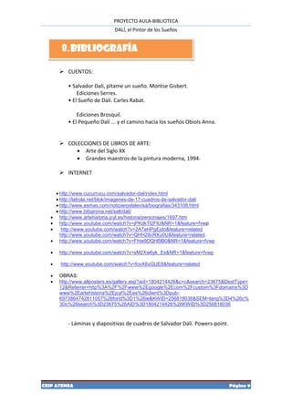 PROYECTO AULA-BIBLIOTECA
                               DALÍ, el Pintor de los Sueños


         8. BIBLIOGRAFÍA

         CUENTOS:

           • Salvador Dalí, pítame un sueño. Montse Gisbert.
               Ediciones Serres.
           • El Sueño de Dalí. Carles Rabat.

               Ediciones Brosquil.
           • El Pequeño Dalí ... y el camino hacia los sueños Obiols Anna.


         COLECCIONES DE LIBROS DE ARTE:
              Arte del Siglo XX
              Grandes maestros de la pintura moderna, 1994.

         INTERNET


        http://www.cucurrucu.com/salvador-dal/index.html
        http://latrola.net/blok/imagenes-de-17-cuadros-de-salvador-dali
        http://www.esmas.com/noticierostelevisa/biografias/343108.html
        http://www.bibgirona.net/salt/dali/
        http://www.artehistoria.jcyl.es/historia/personajes/1697.htm
        http://www.youtube.com/watch?v=jPKdkTl2FlU&NR=1&feature=fvwp
         http://www.youtube.com/watch?v=2A7aHPgEjdo&feature=related
         http://www.youtube.com/watch?v=QHH28cRXu0U&feature=related
        http://www.youtube.com/watch?v=FHw9DQHl9B0&NR=1&feature=fvwp

       http://www.youtube.com/watch?v=sM2Xw6yk_Es&NR=1&feature=fvwp

       http://www.youtube.com/watch?v=fovX6xGlJE8&feature=related

       OBRAS:
       http://www.allposters.es/gallery.asp?aid=1804214426&c=c&search=23675&DestType=
        12&Referrer=http%3A%2F%2Fwww%2Egoogle%2Ecom%2Fcustom%3Fdomains%3D
        www%2Eartehistoria%2Ejcyl%2Ees%26client%3Dpub-
        6973864742811057%26forid%3D1%26ie&KWID=256818036&SEM=lang%3D4%26c%
        3Dc%26search%3D23675%26AID%3D1804214426%26KWID%3D256818036


           - Láminas y diapositivas de cuadros de Salvador Dalí. Powers-point.




CEIP ATENEA                                                                      Página 9
 
