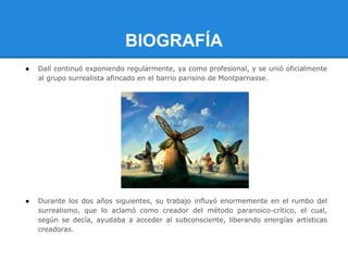 BIOGRAFÍA
●   Dalí continuó exponiendo regularmente, ya como profesional, y se unió oficialmente
    al grupo surrealista afincado en el barrio parisino de Montparnasse.




●   Durante los dos años siguientes, su trabajo influyó enormemente en el rumbo del
    surrealismo, que lo aclamó como creador del método paranoico-crítico, el cual,
    según se decía, ayudaba a acceder al subconsciente, liberando energías artísticas
    creadoras.
 