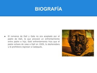 BIOGRAFÍA




●   El romance de Dalí y Gala no era aceptado por el
    padre de Dalí, lo que provocó un enfrentamiento
    entre padre e hijo. Esté enfrentamiento hizo que el
    padre echara de casa a Dalí en 1929, lo desheredara
    y le prohibiera regresar a Cadaqués.
 