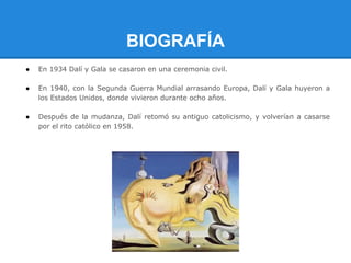 BIOGRAFÍA
●   En 1934 Dalí y Gala se casaron en una ceremonia civil.

●   En 1940, con la Segunda Guerra Mundial arrasando Europa, Dalí y Gala huyeron a
    los Estados Unidos, donde vivieron durante ocho años.

●   Después de la mudanza, Dalí retomó su antiguo catolicismo, y volverían a casarse
    por el rito católico en 1958.
 
