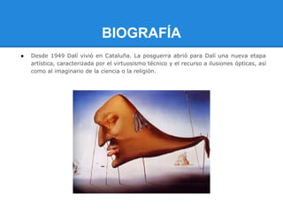 BIOGRAFÍA
●   Desde 1949 Dalí vivió en Cataluña. La posguerra abrió para Dalí una nueva etapa
    artística, caracterizada por el virtuosismo técnico y el recurso a ilusiones ópticas, así
    como al imaginario de la ciencia o la religión.
 