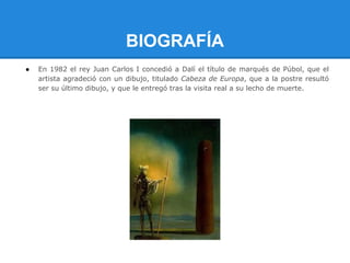 BIOGRAFÍA
●   En 1982 el rey Juan Carlos I concedió a Dalí el título de marqués de Púbol, que el
    artista agradeció con un dibujo, titulado Cabeza de Europa, que a la postre resultó
    ser su último dibujo, y que le entregó tras la visita real a su lecho de muerte.
 