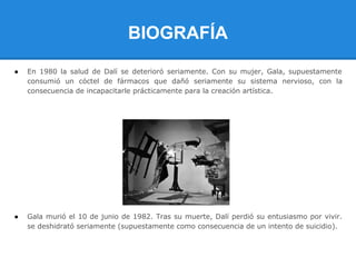 BIOGRAFÍA
●   En 1980 la salud de Dalí se deterioró seriamente. Con su mujer, Gala, supuestamente
    consumió un cóctel de fármacos que dañó seriamente su sistema nervioso, con la
    consecuencia de incapacitarle prácticamente para la creación artística.




●   Gala murió el 10 de junio de 1982. Tras su muerte, Dalí perdió su entusiasmo por vivir.
    se deshidrató seriamente (supuestamente como consecuencia de un intento de suicidio).
 