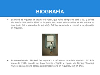 BIOGRAFÍA
●   Se mudó de Figueras al castillo de Púbol, que había comprado para Gala, y donde
    ella había fallecido.En 1984 un incendio de causas desconocidas se declaró en su
    dormitorio (otro sospecho de suicidio). Dalí fue rescatado y regresó a su domicilio
    en Figueras.




●   En noviembre de 1988 Dalí fue ingresado a raíz de un serio fallo cardíaco. El 23 de
    enero de 1989, oyendo su disco favorito (Tristán e Isolda, de Richard Wagner)
    murió a causa de una parada cardiorrespiratoria en Figueras, con 84 años.
 
