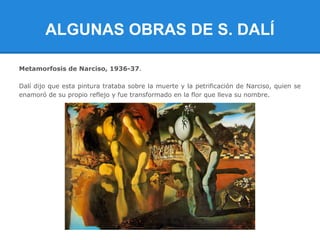 ALGUNAS OBRAS DE S. DALÍ

Metamorfosis de Narciso, 1936-37.

Dalí dijo que esta pintura trataba sobre la muerte y la petrificación de Narciso, quien se
enamoró de su propio reflejo y fue transformado en la flor que lleva su nombre.
 