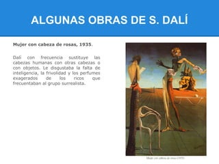 ALGUNAS OBRAS DE S. DALÍ

Mujer con cabeza de rosas, 1935.


Dalí con frecuencia sustituye las
cabezas humanas con otras cabezas o
con objetos. Le disgustaba la falta de
inteligencia, la frivolidad y los perfumes
exagerados       de      los   ricos   que
frecuentaban al grupo surrealista.
 